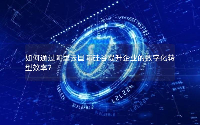 如何通过阿里云国际硅谷提升企业的数字化转型效率？