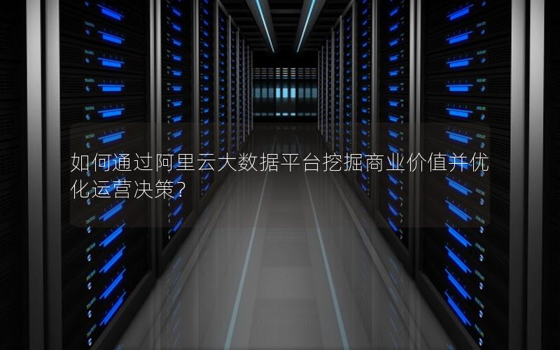 如何通过阿里云大数据平台挖掘商业价值并优化运营决策？