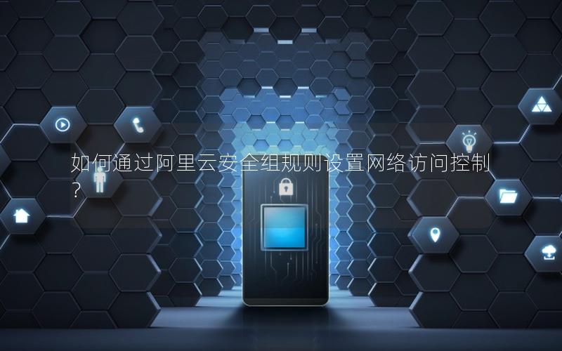 如何通过阿里云安全组规则设置网络访问控制？