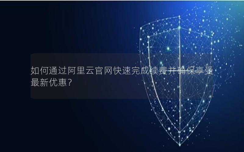 如何通过阿里云官网快速完成续费并确保享受最新优惠？