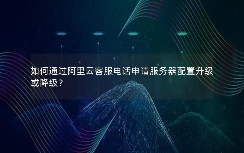 如何通过阿里云客服电话申请服务器配置升级或降级？