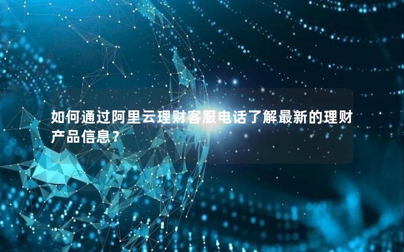 如何通过阿里云理财客服电话了解最新的理财产品信息？