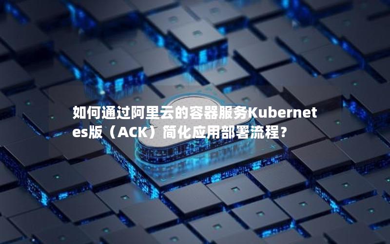 如何通过阿里云的容器服务Kubernetes版（ACK）简化应用部署流程？