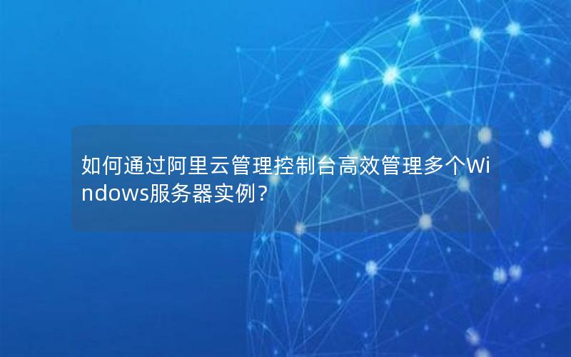 如何通过阿里云管理控制台高效管理多个Windows服务器实例？