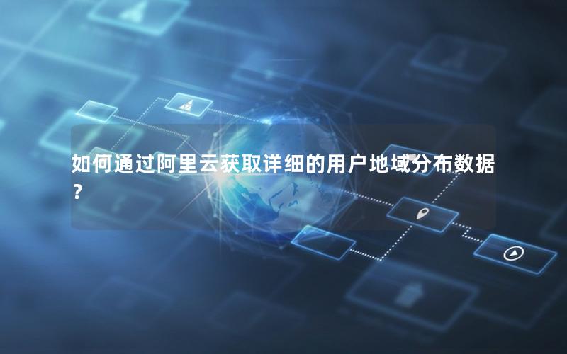 如何通过阿里云获取详细的用户地域分布数据？
