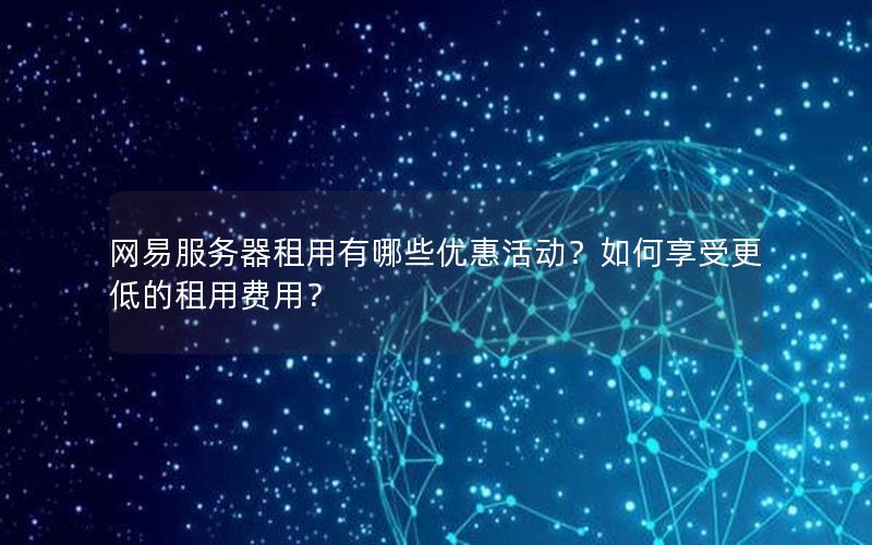 网易服务器租用有哪些优惠活动？如何享受更低的租用费用？