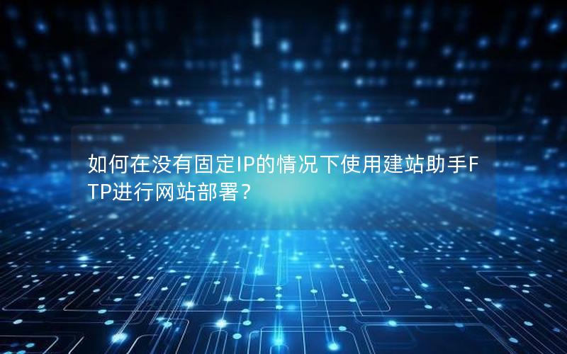 如何在没有固定IP的情况下使用建站助手FTP进行网站部署？