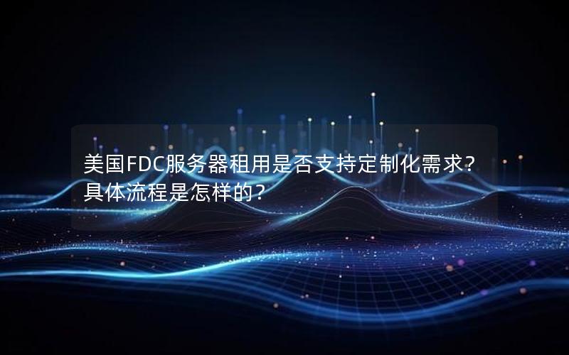 美国FDC服务器租用是否支持定制化需求？具体流程是怎样的？