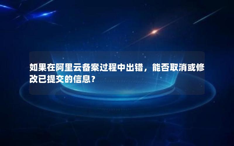 如果在阿里云备案过程中出错，能否取消或修改已提交的信息？