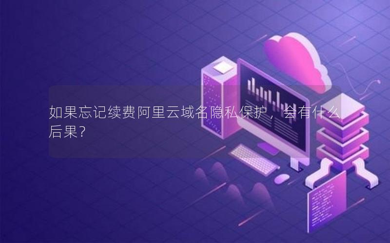 如果忘记续费阿里云域名隐私保护，会有什么后果？