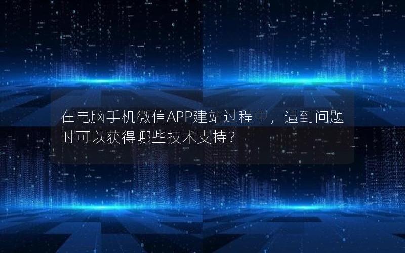 在电脑手机微信APP建站过程中，遇到问题时可以获得哪些技术支持？