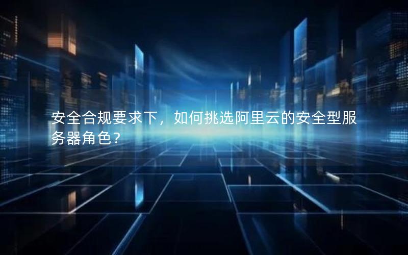 安全合规要求下，如何挑选阿里云的安全型服务器角色？