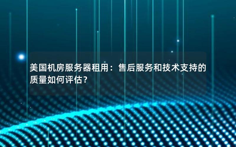 美国机房服务器租用：售后服务和技术支持的质量如何评估？