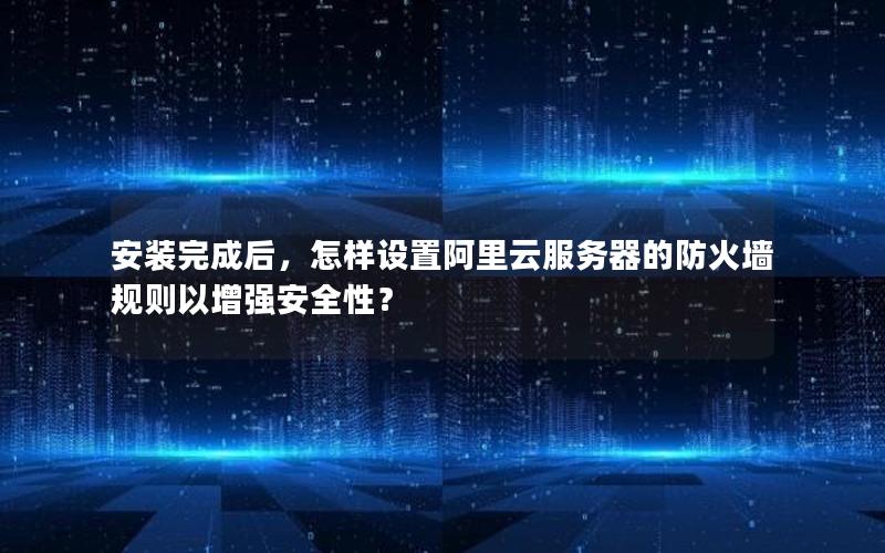 安装完成后，怎样设置阿里云服务器的防火墙规则以增强安全性？