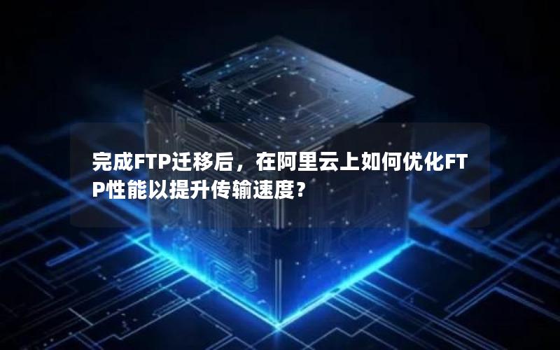 完成FTP迁移后，在阿里云上如何优化FTP性能以提升传输速度？