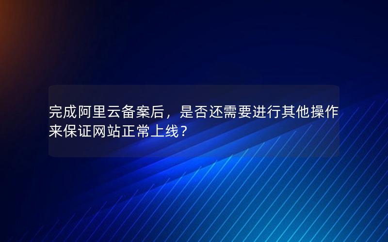 完成阿里云备案后，是否还需要进行其他操作来保证网站正常上线？