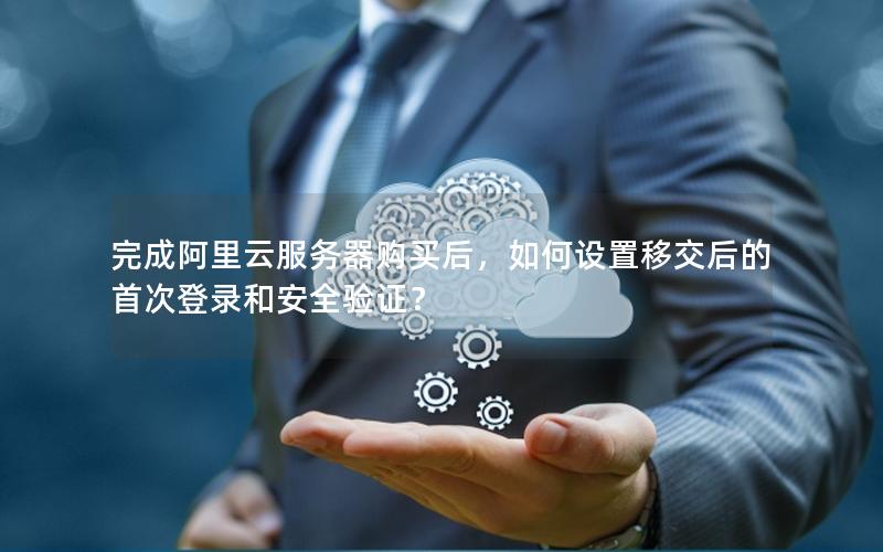 完成阿里云服务器购买后，如何设置移交后的首次登录和安全验证？