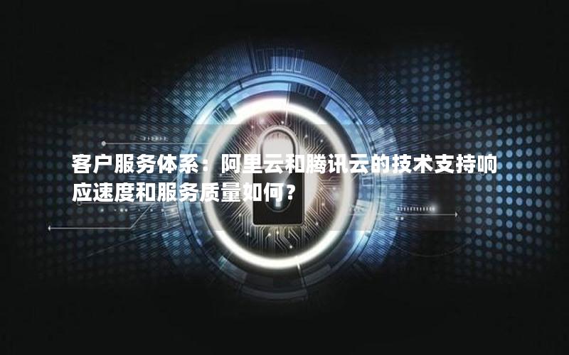 客户服务体系：阿里云和腾讯云的技术支持响应速度和服务质量如何？