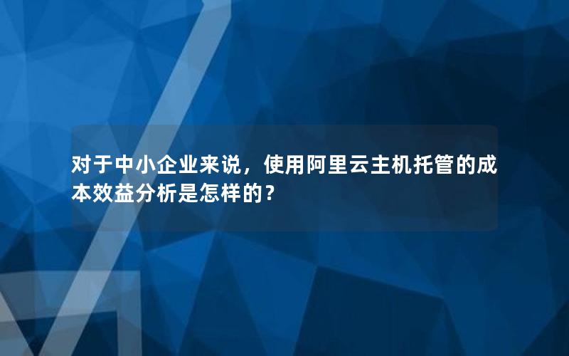 对于中小企业来说，使用阿里云主机托管的成本效益分析是怎样的？