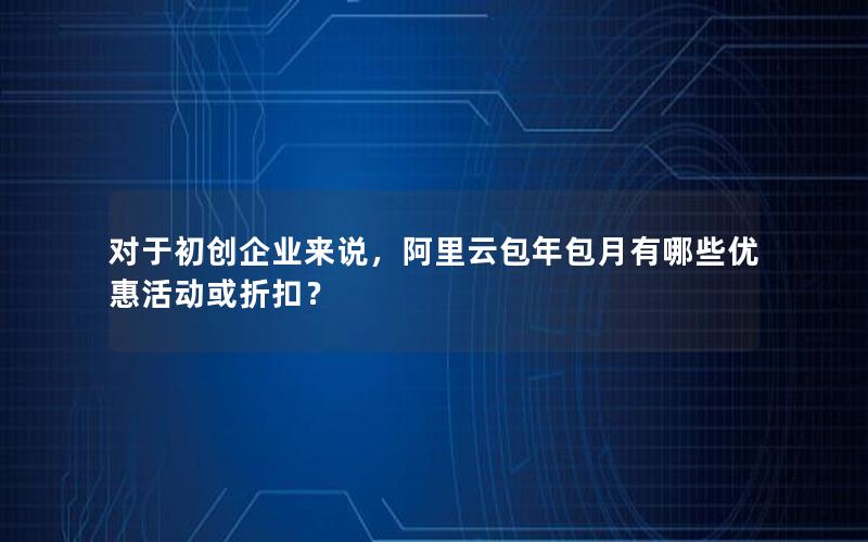 对于初创企业来说，阿里云包年包月有哪些优惠活动或折扣？