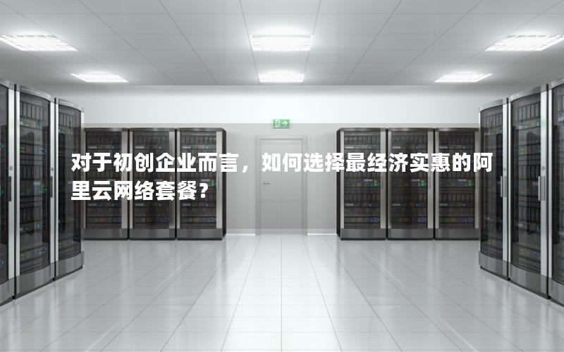 对于初创企业而言，如何选择最经济实惠的阿里云网络套餐？