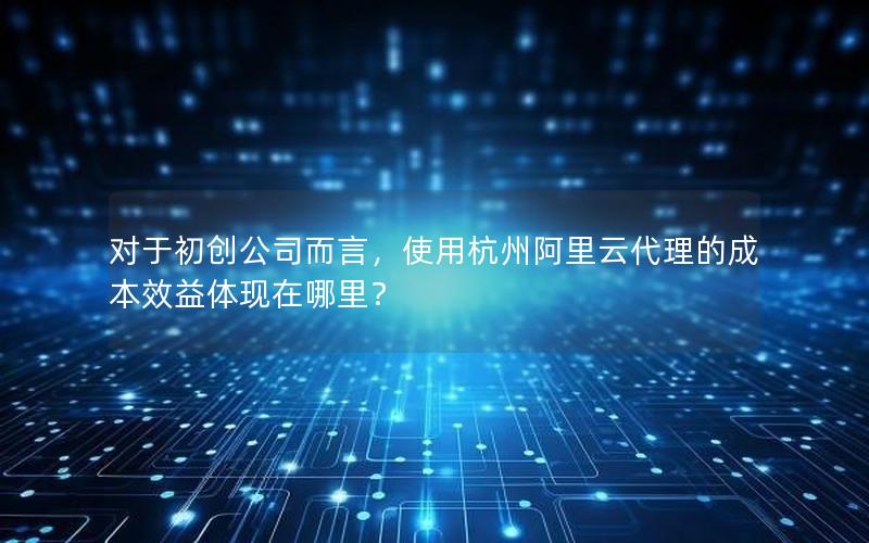 对于初创公司而言，使用杭州阿里云代理的成本效益体现在哪里？