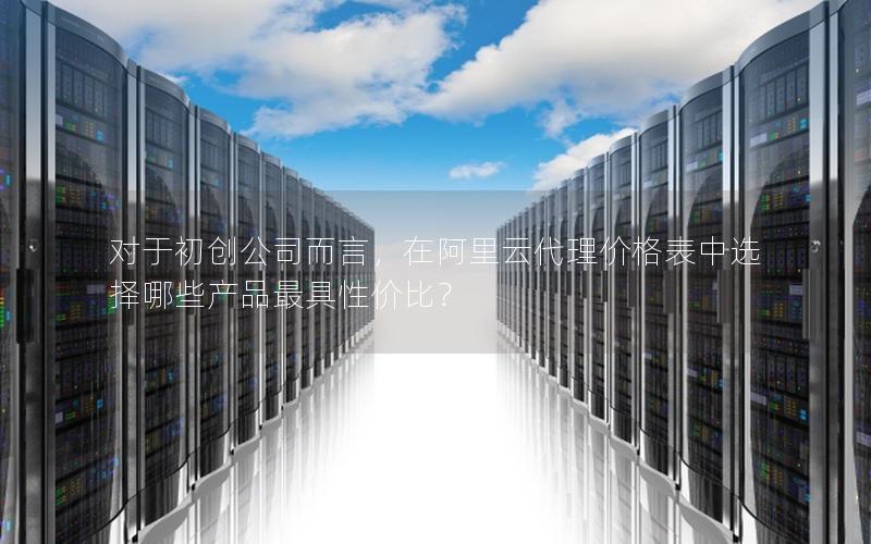 对于初创公司而言，在阿里云代理价格表中选择哪些产品最具性价比？