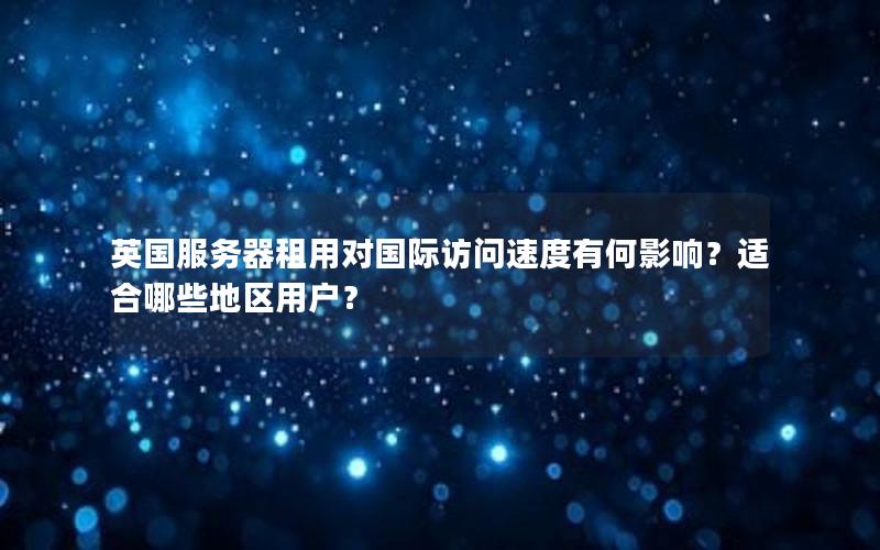 英国服务器租用对国际访问速度有何影响？适合哪些地区用户？