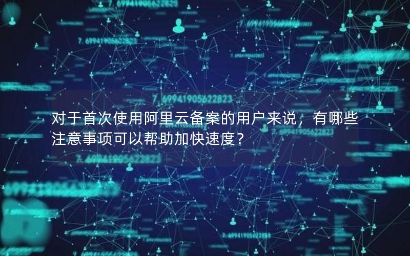对于首次使用阿里云备案的用户来说，有哪些注意事项可以帮助加快速度？