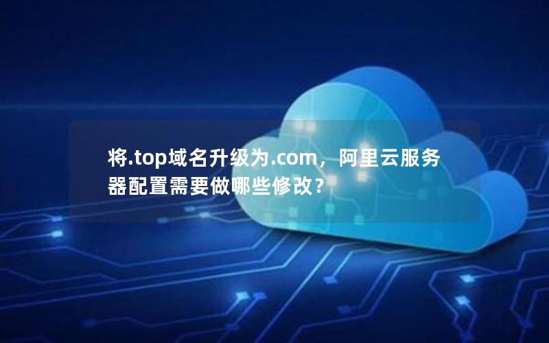 将.top域名升级为.com，阿里云服务器配置需要做哪些修改？