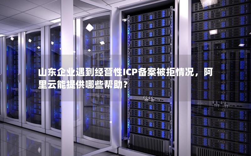 山东企业遇到经营性ICP备案被拒情况，阿里云能提供哪些帮助？