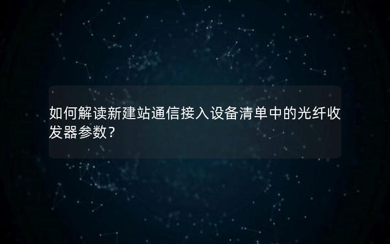 如何解读新建站通信接入设备清单中的光纤收发器参数？