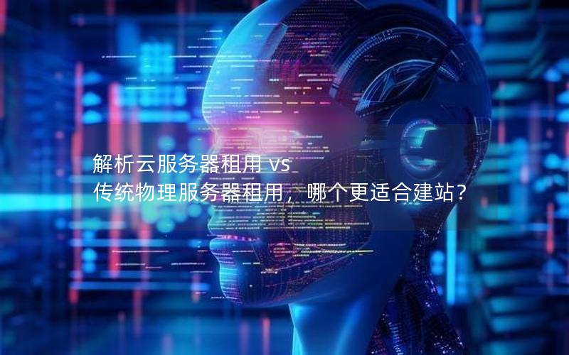 解析云服务器租用 vs 传统物理服务器租用，哪个更适合建站？