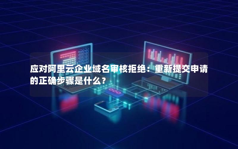 应对阿里云企业域名审核拒绝：重新提交申请的正确步骤是什么？