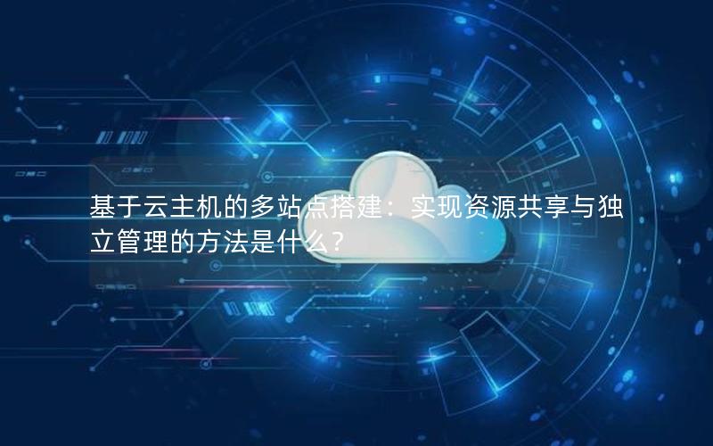 基于云主机的多站点搭建：实现资源共享与独立管理的方法是什么？