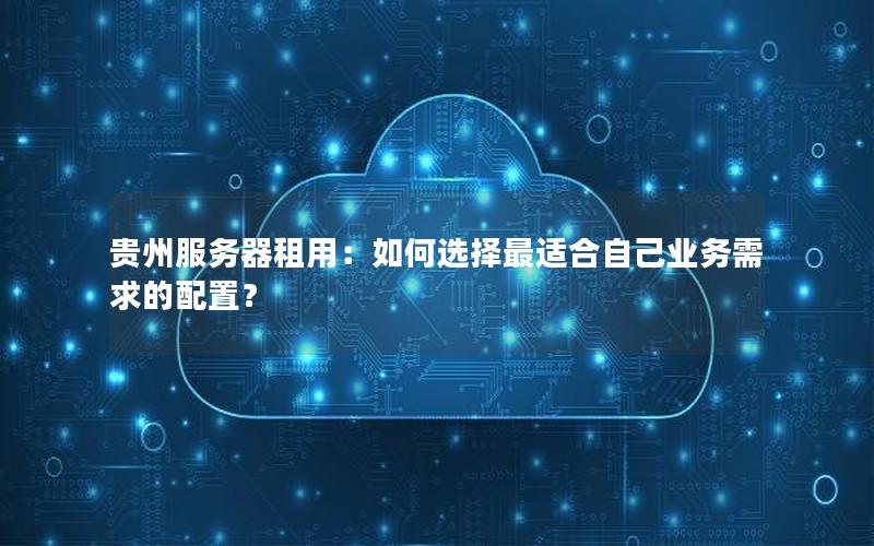 贵州服务器租用：如何选择最适合自己业务需求的配置？