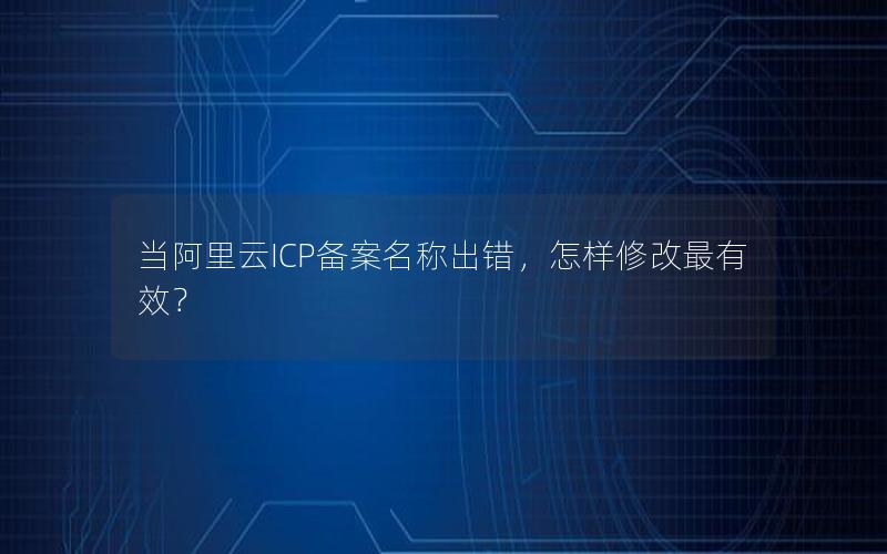 当阿里云ICP备案名称出错，怎样修改最有效？