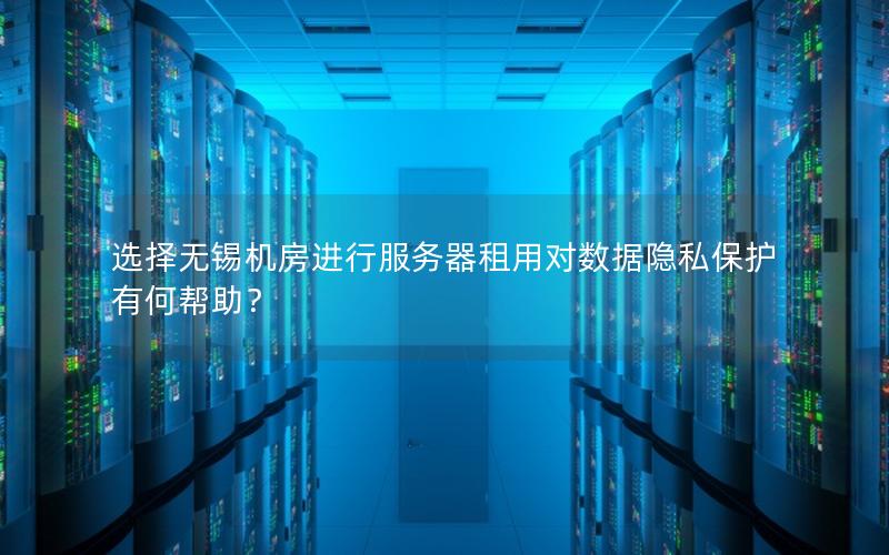 选择无锡机房进行服务器租用对数据隐私保护有何帮助？