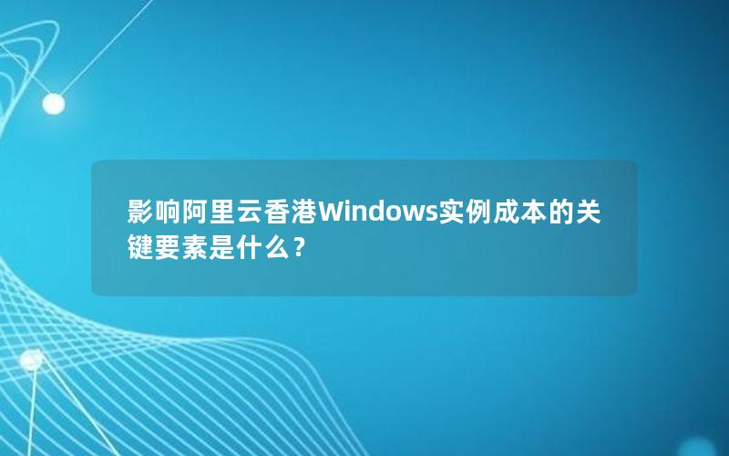 影响阿里云香港Windows实例成本的关键要素是什么？