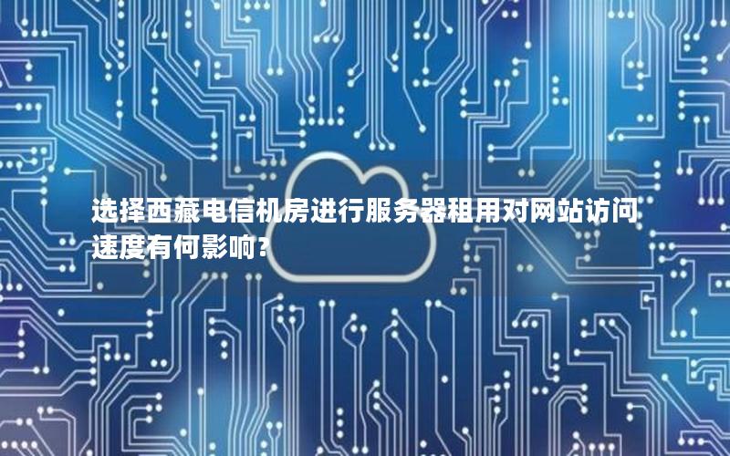 选择西藏电信机房进行服务器租用对网站访问速度有何影响？