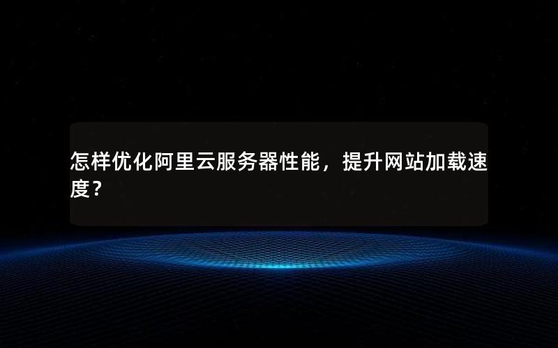 怎样优化阿里云服务器性能，提升网站加载速度？