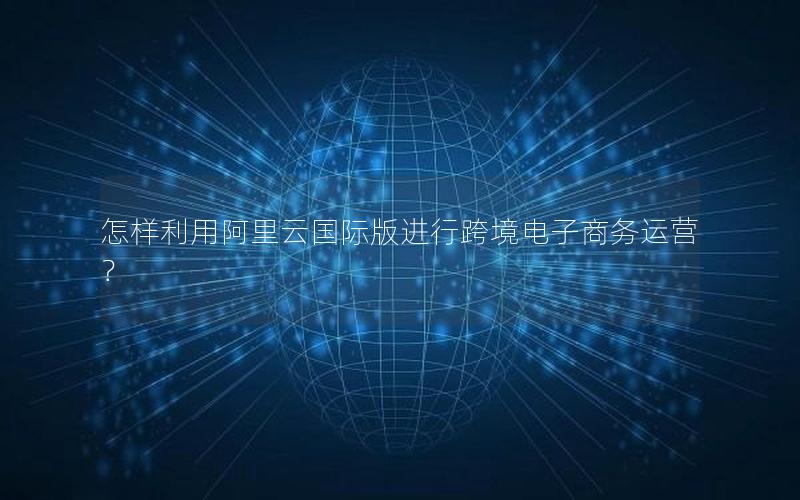 怎样利用阿里云国际版进行跨境电子商务运营？