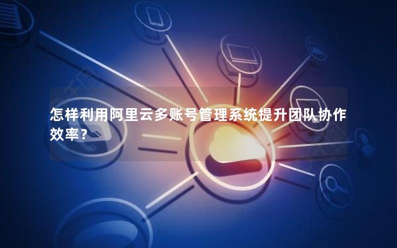 怎样利用阿里云多账号管理系统提升团队协作效率？