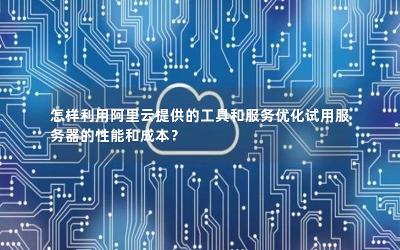 怎样利用阿里云提供的工具和服务优化试用服务器的性能和成本？