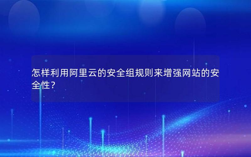 怎样利用阿里云的安全组规则来增强网站的安全性？