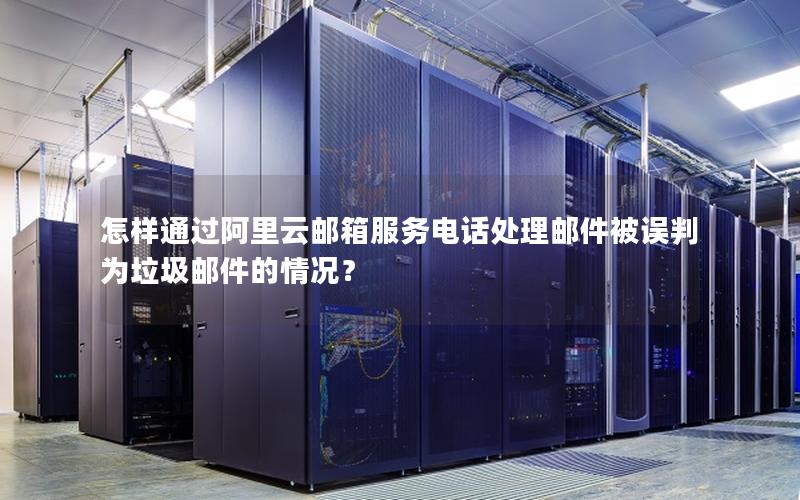 怎样通过阿里云邮箱服务电话处理邮件被误判为垃圾邮件的情况？