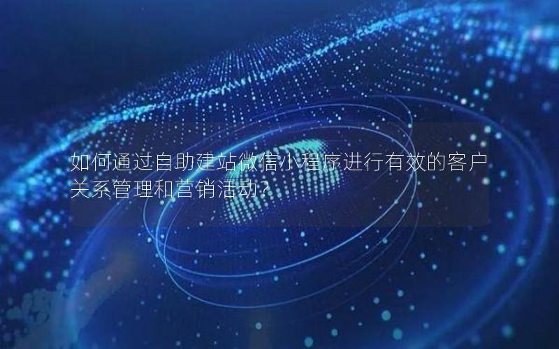如何通过自助建站微信小程序进行有效的客户关系管理和营销活动？