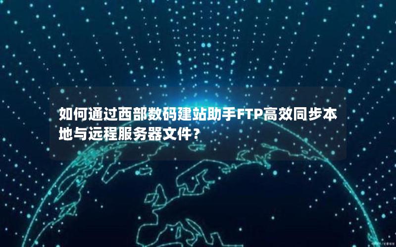 如何通过西部数码建站助手FTP高效同步本地与远程服务器文件？