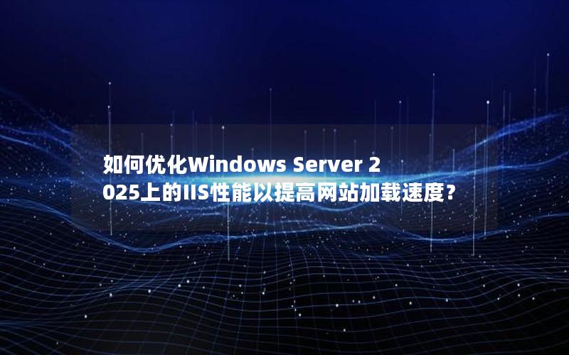 如何优化Windows Server 2025上的IIS性能以提高网站加载速度？