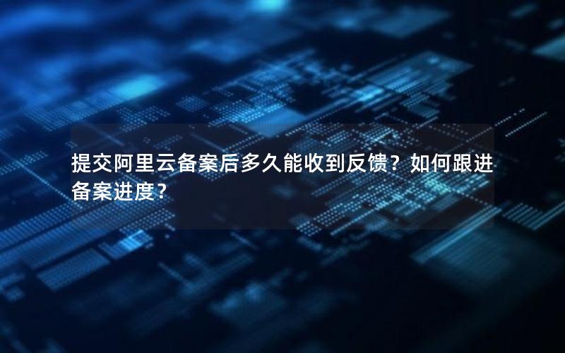 提交阿里云备案后多久能收到反馈？如何跟进备案进度？